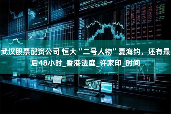 武汉股票配资公司 恒大“二号人物”夏海钧，还有最后48小时_香港法庭_许家印_时间