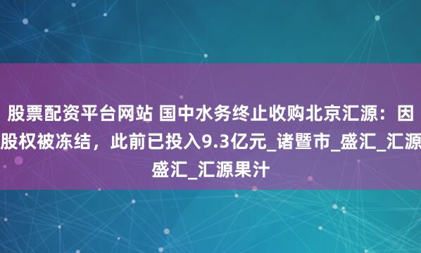 股票配资平台网站 国中水务终止收购北京汇源：因标的股权被冻结，此前已投入9.3亿元_诸暨市_盛汇_汇源果汁