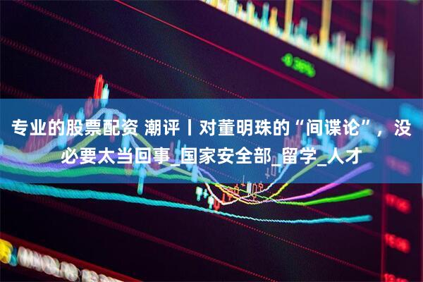 专业的股票配资 潮评丨对董明珠的“间谍论”，没必要太当回事_国家安全部_留学_人才