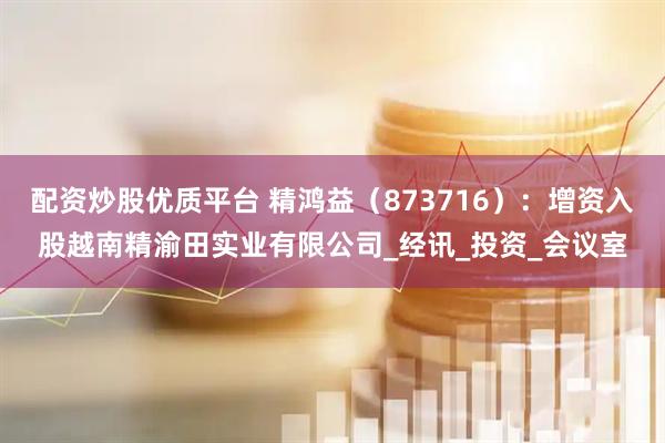 配资炒股优质平台 精鸿益（873716）：增资入股越南精渝田实业有限公司_经讯_投资_会议室