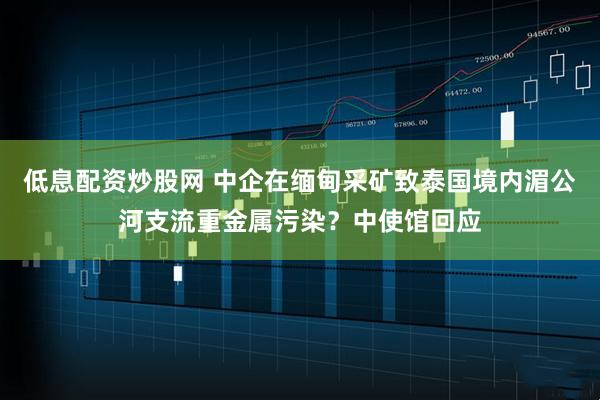 低息配资炒股网 中企在缅甸采矿致泰国境内湄公河支流重金属污染？中使馆回应