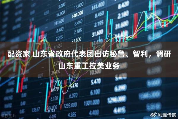 配资家 山东省政府代表团出访秘鲁、智利，调研山东重工拉美业务