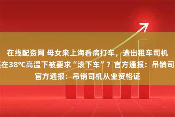 在线配资网 母女来上海看病打车，遭出租车司机绕路辱骂，还在38℃高温下被要求“滚下车”？官方通报：吊销司机从业资格证