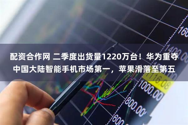 配资合作网 二季度出货量1220万台！华为重夺中国大陆智能手机市场第一，苹果滑落至第五