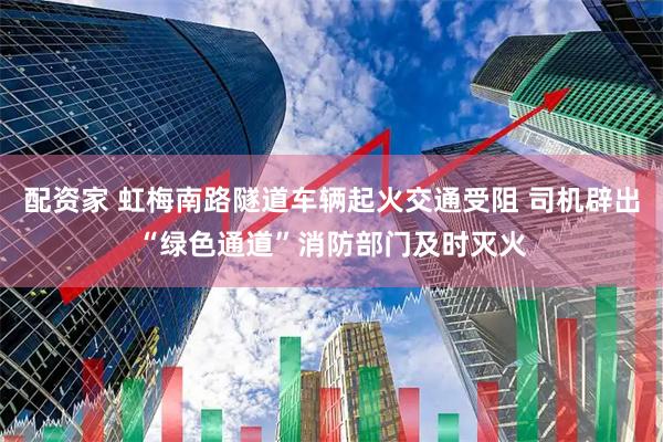 配资家 虹梅南路隧道车辆起火交通受阻 司机辟出“绿色通道”消防部门及时灭火