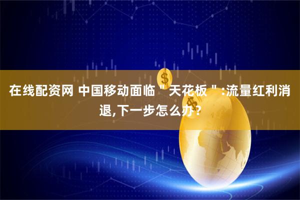 在线配资网 中国移动面临＂天花板＂:流量红利消退,下一步怎么办？