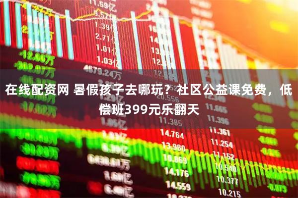 在线配资网 暑假孩子去哪玩？社区公益课免费，低偿班399元乐翻天