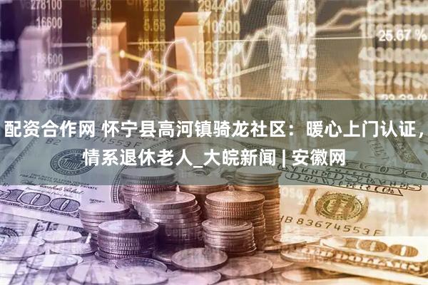配资合作网 怀宁县高河镇骑龙社区：暖心上门认证，情系退休老人_大皖新闻 | 安徽网