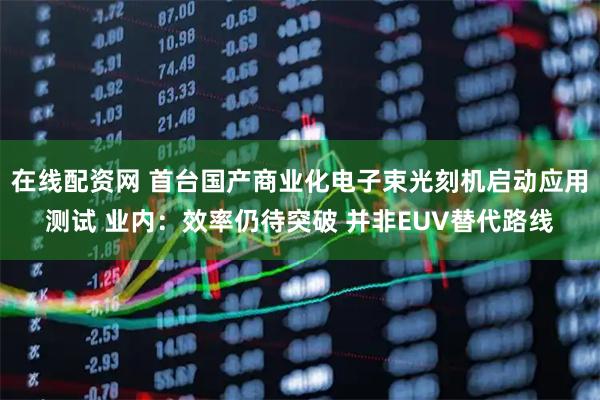 在线配资网 首台国产商业化电子束光刻机启动应用测试 业内：效率仍待突破 并非EUV替代路线