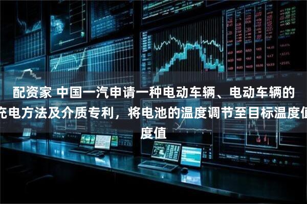 配资家 中国一汽申请一种电动车辆、电动车辆的充电方法及介质专利，将电池的温度调节至目标温度值