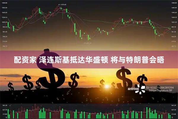 配资家 泽连斯基抵达华盛顿 将与特朗普会晤