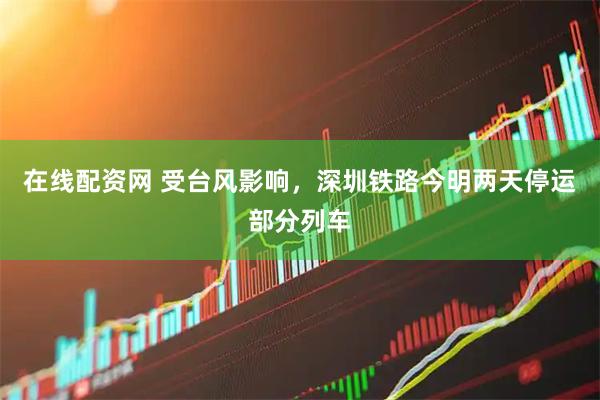 在线配资网 受台风影响，深圳铁路今明两天停运部分列车