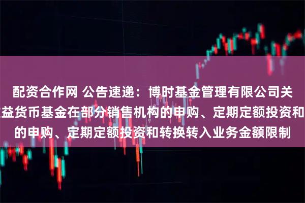 配资合作网 公告速递：博时基金管理有限公司关于调整旗下博时现金收益货币基金在部分销售机构的申购、定期定额投资和转换转入业务金额限制