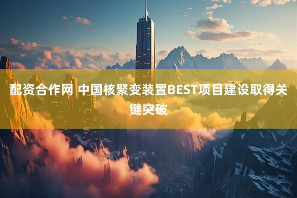 配资合作网 中国核聚变装置BEST项目建设取得关键突破