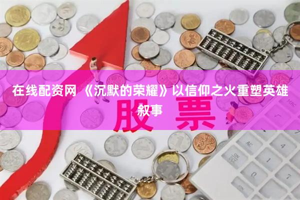 在线配资网 《沉默的荣耀》以信仰之火重塑英雄叙事