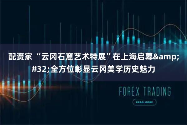 配资家 “云冈石窟艺术特展”在上海启幕&#32;全方位彰显云冈美学历史魅力