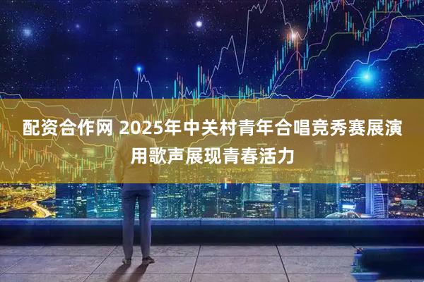 配资合作网 2025年中关村青年合唱竞秀赛展演用歌声展现青春活力