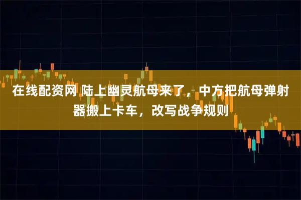 在线配资网 陆上幽灵航母来了，中方把航母弹射器搬上卡车，改写战争规则