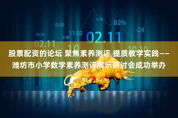 股票配资的论坛 聚焦素养测评 提质教学实践——潍坊市小学数学素养测评展示研讨会成功举办