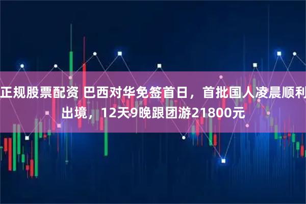 正规股票配资 巴西对华免签首日，首批国人凌晨顺利出境，12天9晚跟团游21800元