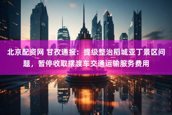 北京配资网 甘孜通报：提级整治稻城亚丁景区问题，暂停收取摆渡车交通运输服务费用