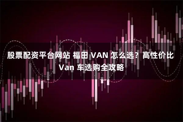 股票配资平台网站 福田 VAN 怎么选？高性价比 Van 车选购全攻略