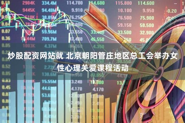 炒股配资网站就 北京朝阳管庄地区总工会举办女性心理关爱课程活动