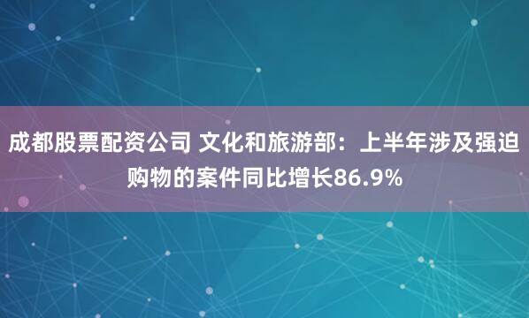 成都股票配资公司 文化和旅游部：上半年涉及强迫购物的案件同比增长86.9%