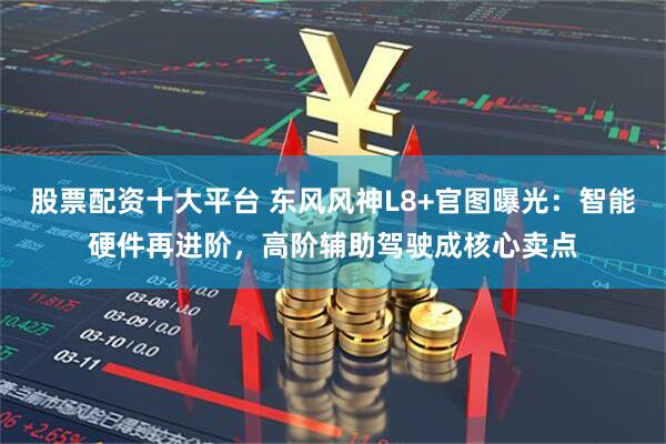 股票配资十大平台 东风风神L8+官图曝光：智能硬件再进阶，高阶辅助驾驶成核心卖点