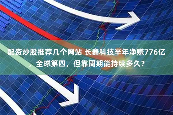 配资炒股推荐几个网站 长鑫科技半年净赚776亿，全球第四，但靠周期能持续多久？