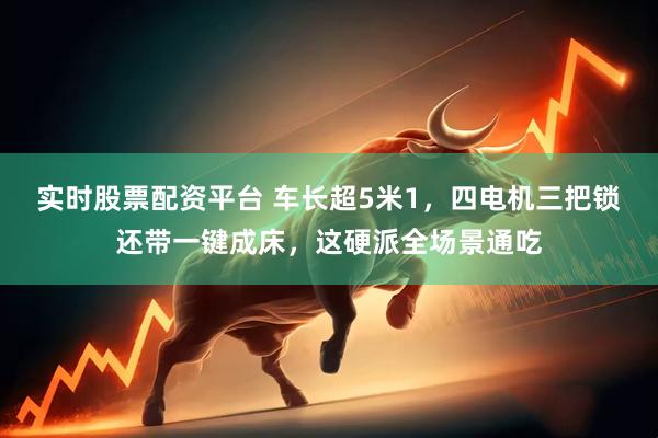 实时股票配资平台 车长超5米1，四电机三把锁还带一键成床，这硬派全场景通吃