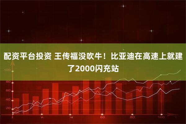 配资平台投资 王传福没吹牛！比亚迪在高速上就建了2000闪充站